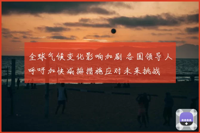 全球气候变化影响加剧 各国领导人呼吁加快减排措施应对未来挑战