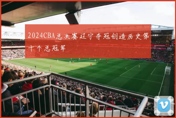 2024CBA总决赛辽宁夺冠创造历史第十个总冠军