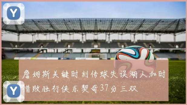 詹姆斯关键时刻传球失误湖人加时惜败独行侠东契奇37分三双