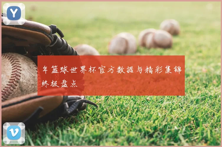 年篮球世界杯官方数据与精彩集锦终极盘点