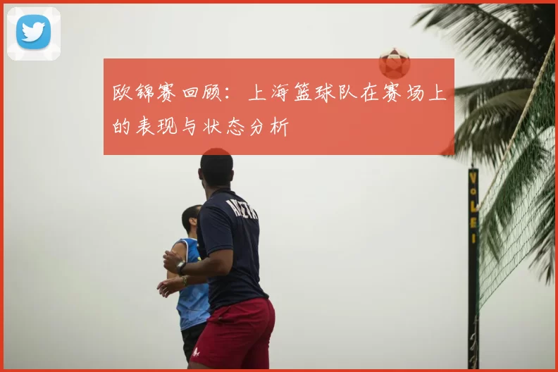 欧锦赛回顾：上海篮球队在赛场上的表现与状态分析