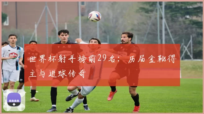 世界杯射手榜前29名:历届金靴得主与进球传奇
