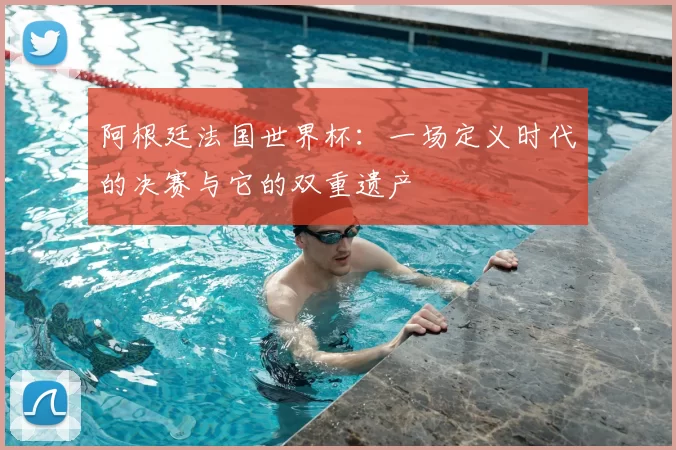 阿根廷法国世界杯:一场定义时代的决赛与它的双重遗产