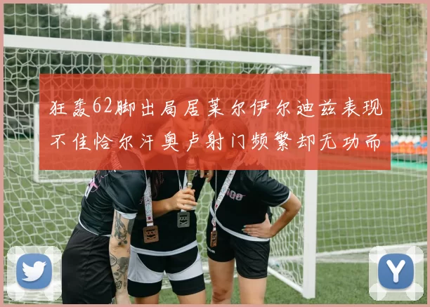 狂轰62脚出局居莱尔伊尔迪兹表现不佳恰尔汗奥卢射门频繁却无功而返
