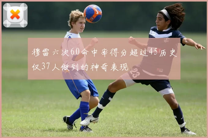 穆雷六次60命中率得分超过45历史仅37人做到的神奇表现