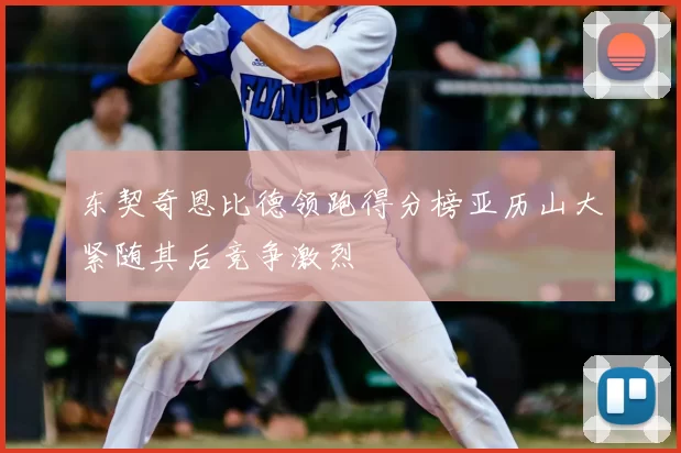 东契奇恩比德领跑得分榜亚历山大紧随其后竞争激烈