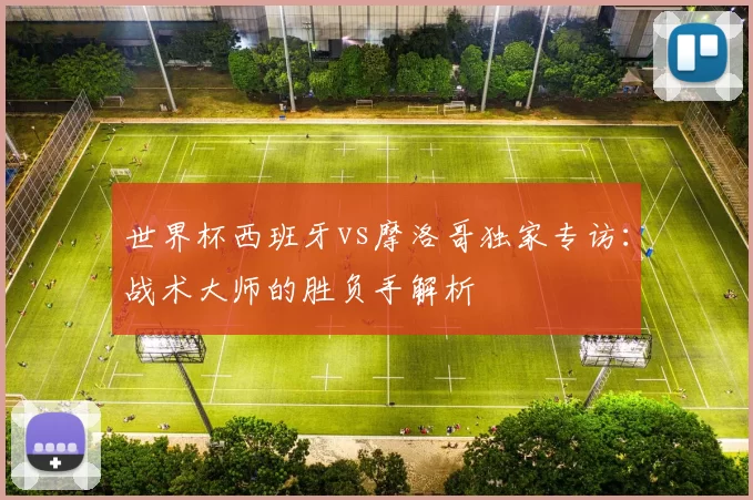 世界杯西班牙vs摩洛哥独家专访:战术大师的胜负手解析
