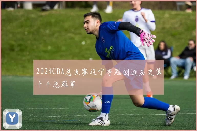 2024CBA总决赛辽宁夺冠创造历史第十个总冠军