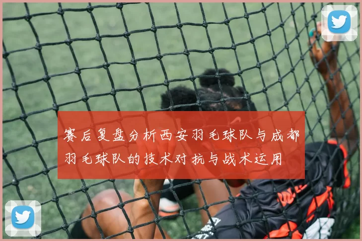 赛后复盘分析西安羽毛球队与成都羽毛球队的技术对抗与战术运用