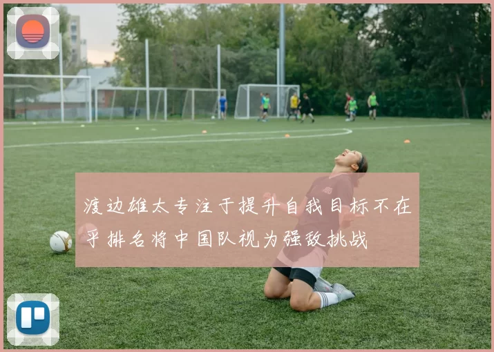 渡边雄太专注于提升自我目标不在乎排名将中国队视为强敌挑战