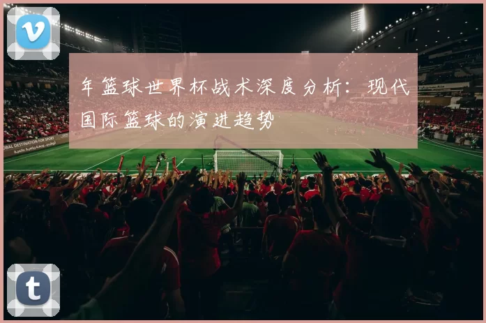 年篮球世界杯战术深度分析：现代国际篮球的演进趋势