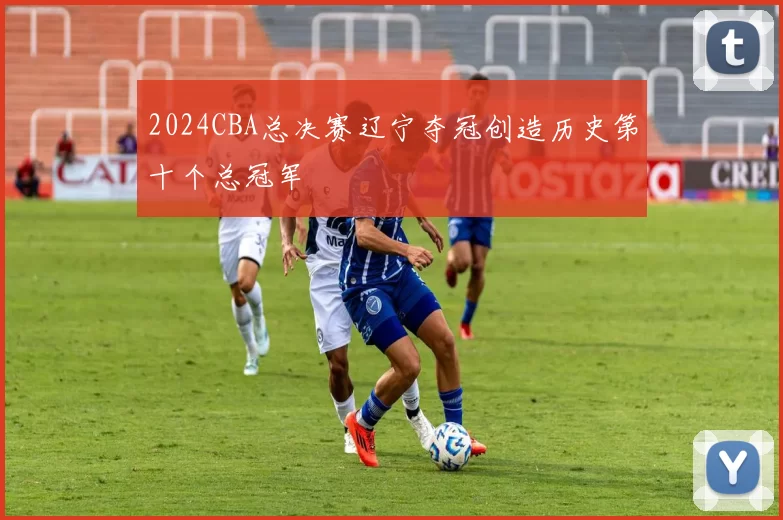 2024CBA总决赛辽宁夺冠创造历史第十个总冠军
