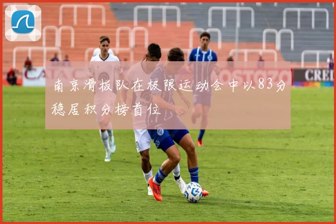 南京滑板队在极限运动会中以83分稳居积分榜首位