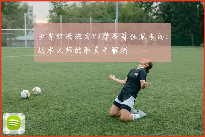世界杯西班牙vs摩洛哥独家专访:战术大师的胜负手解析