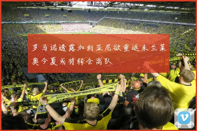 罗马诺透露加利亚尼欲重返米兰莱奥今夏或将转会离队