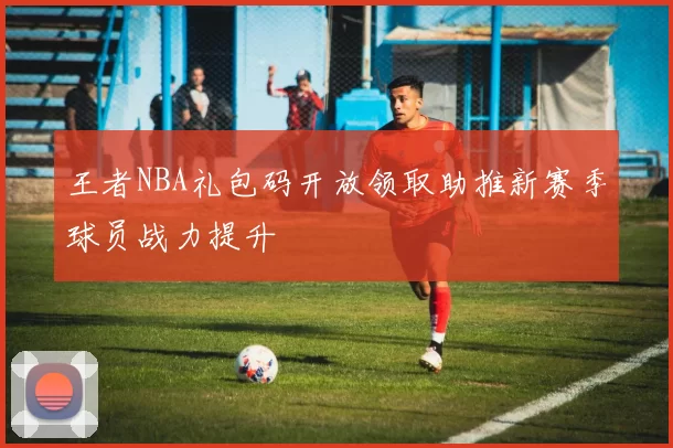 王者NBA礼包码开放领取助推新赛季球员战力提升