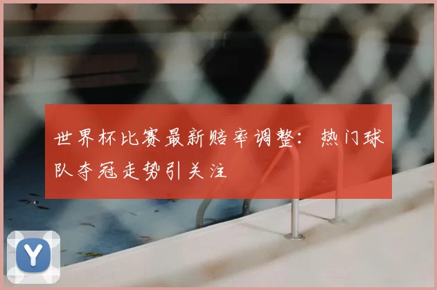 世界杯比赛最新赔率调整：热门球队夺冠走势引关注