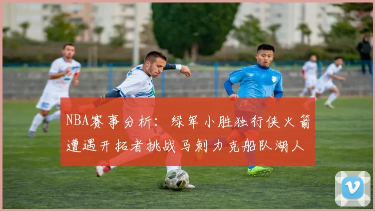 NBA赛事分析：绿军小胜独行侠火箭遭遇开拓者挑战马刺力克船队湖人击败步行者