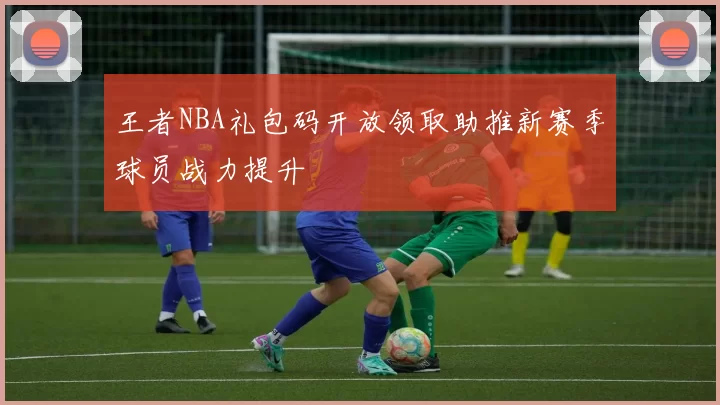 王者NBA礼包码开放领取助推新赛季球员战力提升
