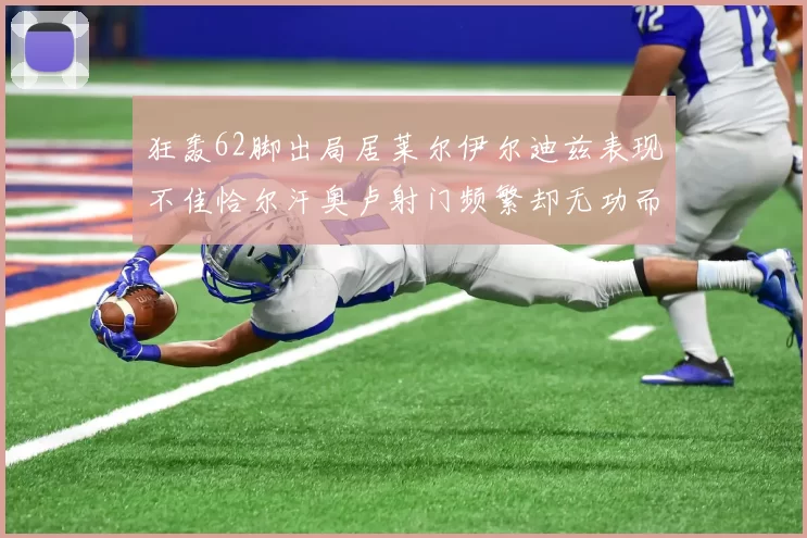狂轰62脚出局居莱尔伊尔迪兹表现不佳恰尔汗奥卢射门频繁却无功而返
