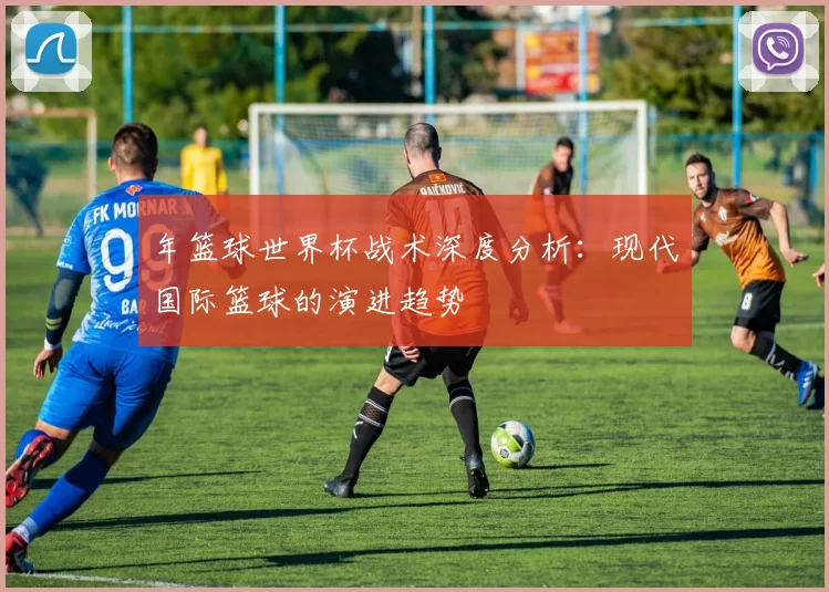 年篮球世界杯战术深度分析：现代国际篮球的演进趋势