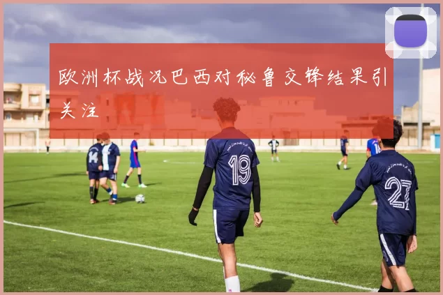 欧洲杯战况巴西对秘鲁交锋结果引关注