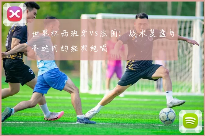 世界杯西班牙vs法国：战术复盘与齐达内的经典绝唱