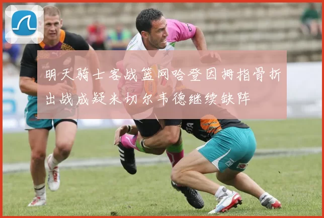 明天骑士客战篮网哈登因拇指骨折出战成疑米切尔韦德继续缺阵