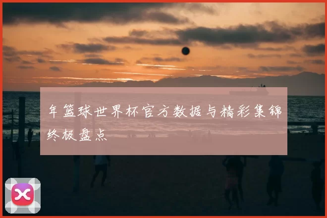 年篮球世界杯官方数据与精彩集锦终极盘点