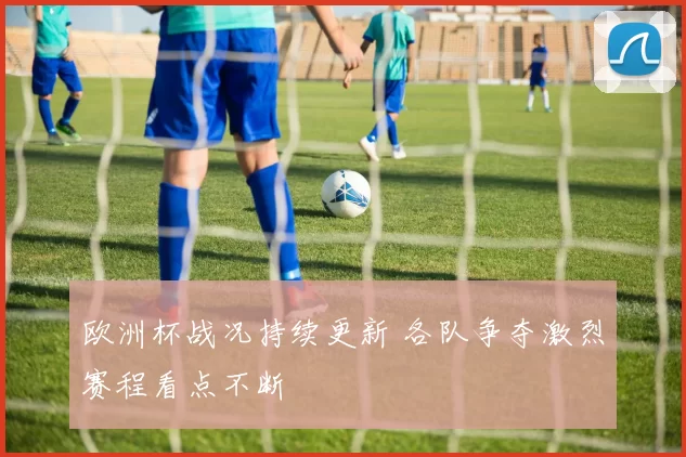 欧洲杯战况持续更新 各队争夺激烈赛程看点不断