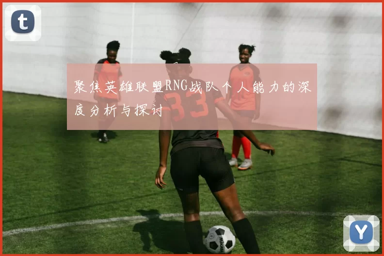 聚焦英雄联盟RNG战队个人能力的深度分析与探讨