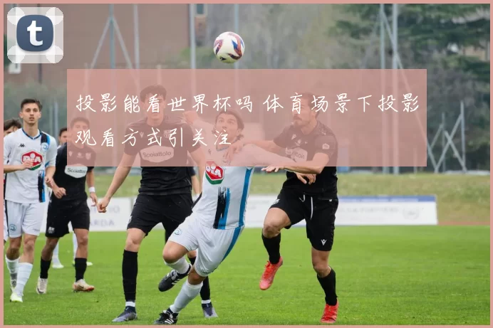 投影能看世界杯吗 体育场景下投影观看方式引关注