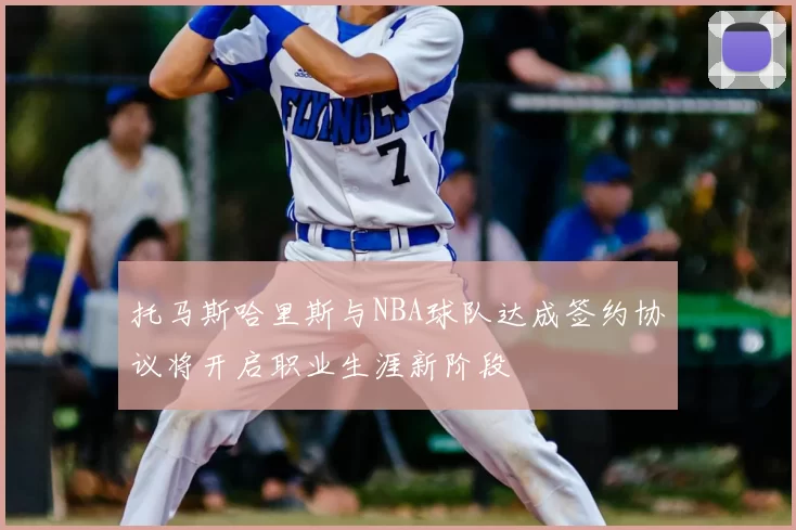 托马斯哈里斯与NBA球队达成签约协议将开启职业生涯新阶段
