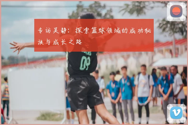 专访吴静：探索篮球领域的成功秘诀与成长之路