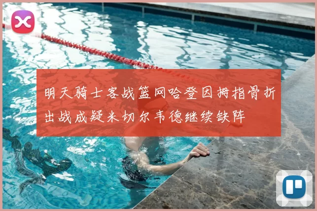 明天骑士客战篮网哈登因拇指骨折出战成疑米切尔韦德继续缺阵