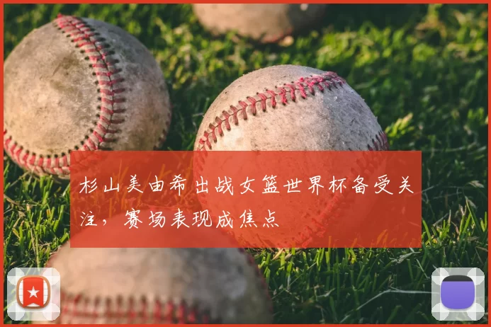 杉山美由希出战女篮世界杯备受关注,赛场表现成焦点