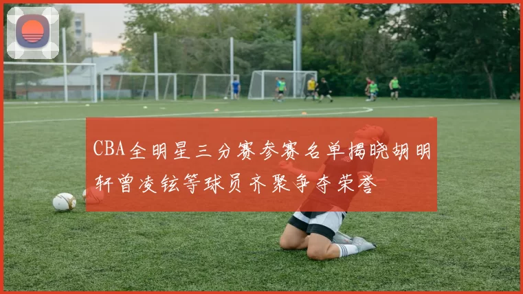 CBA全明星三分赛参赛名单揭晓胡明轩曾凌铉等球员齐聚争夺荣誉