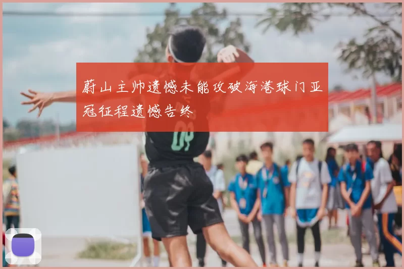 蔚山主帅遗憾未能攻破海港球门亚冠征程遗憾告终