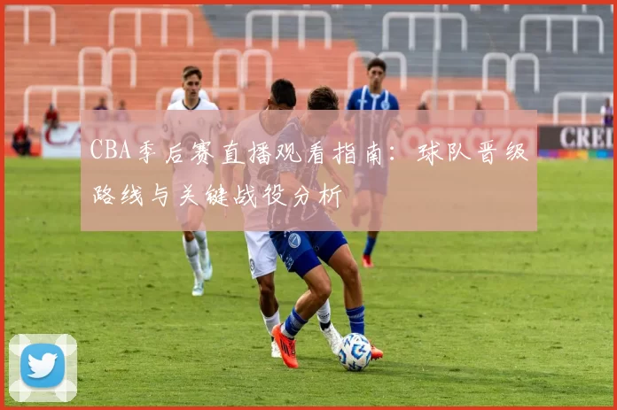CBA季后赛直播观看指南：球队晋级路线与关键战役分析