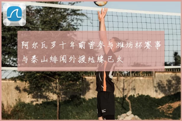 阿尔瓦罗十年前曾参与潍坊杯赛事与泰山绯闻外援结缘已久
