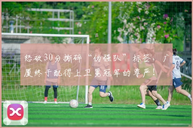怒砍30分撕碎“伪强队”标签,广厦终于配得上卫冕冠军的尊严!