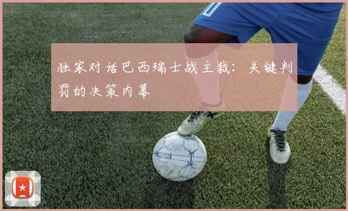 独家对话巴西瑞士战主裁:关键判罚的决策内幕