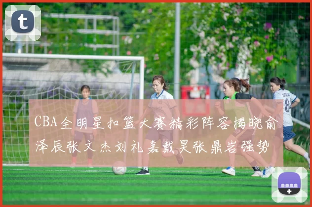 CBA全明星扣篮大赛精彩阵容揭晓俞泽辰张文杰刘礼嘉戴昊张鼎岩强势参赛
