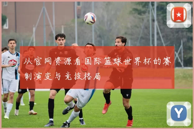 从官网资源看国际篮球世界杯的赛制演变与竞技格局
