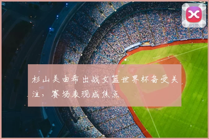 杉山美由希出战女篮世界杯备受关注,赛场表现成焦点