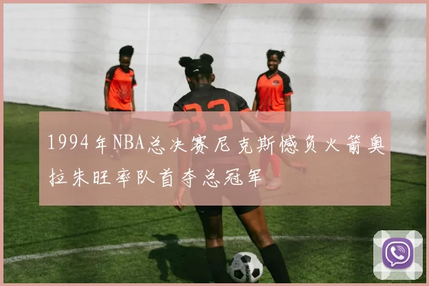 1994年NBA总决赛尼克斯憾负火箭奥拉朱旺率队首夺总冠军