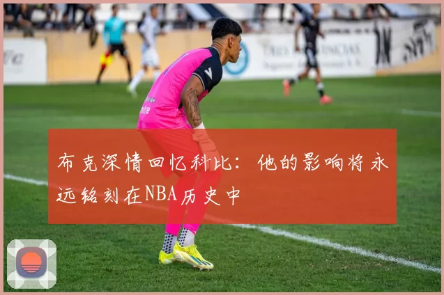 布克深情回忆科比：他的影响将永远铭刻在NBA历史中