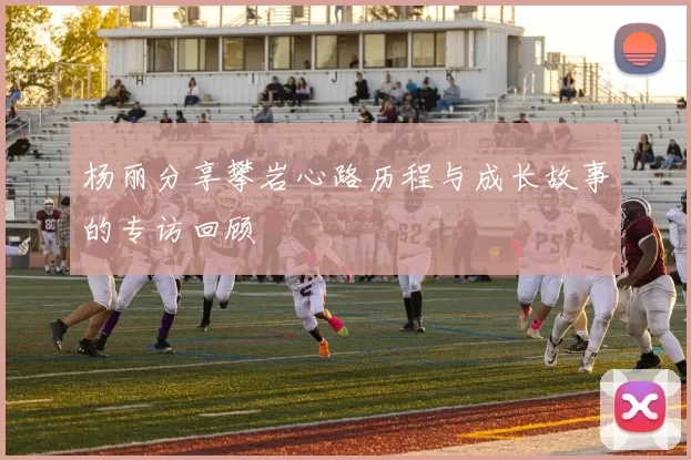 杨丽分享攀岩心路历程与成长故事的专访回顾