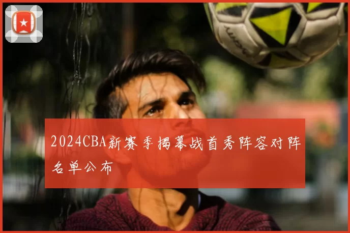 2024CBA新赛季揭幕战首秀阵容对阵名单公布