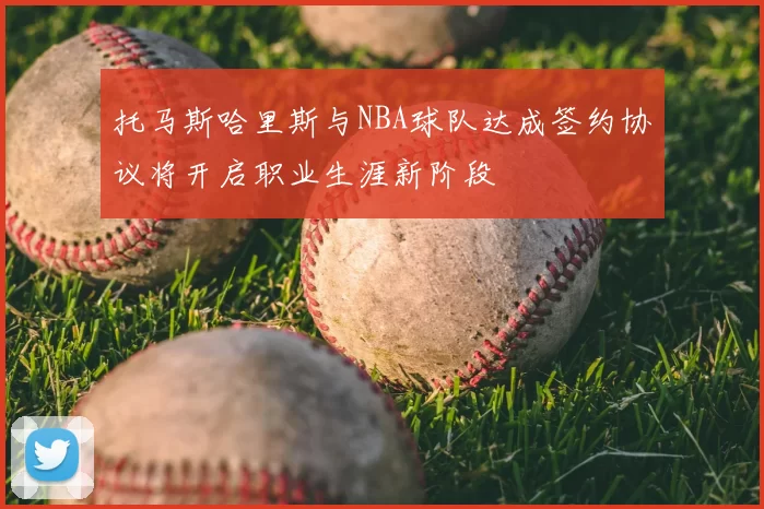 托马斯哈里斯与NBA球队达成签约协议将开启职业生涯新阶段